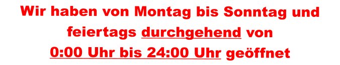 Wir haben von Montag bis Sonntag und feiertags durchgehend von 0:00 Uhr bis 24:00 Uhr geöffnet